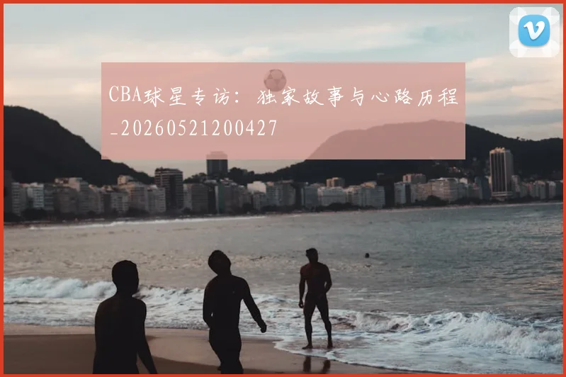 CBA球星专访：独家故事与心路历程_20260521200427