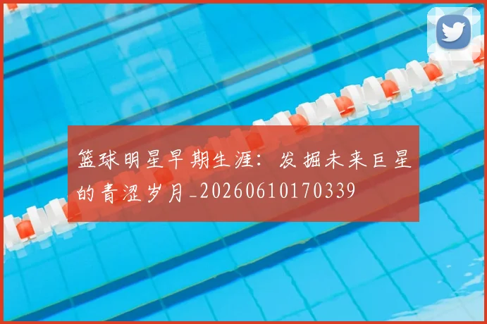 篮球明星早期生涯:发掘未来巨星的青涩岁月_20260610170339