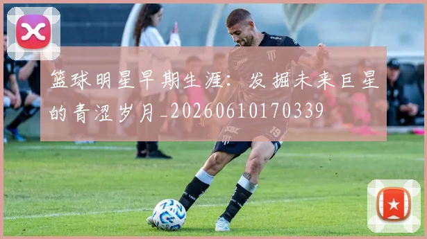 篮球明星早期生涯:发掘未来巨星的青涩岁月_20260610170339