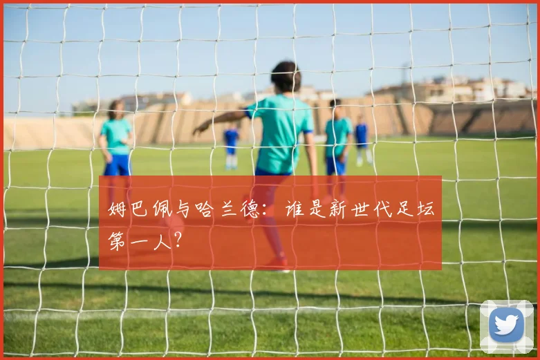 姆巴佩与哈兰德：谁是新世代足坛第一人？