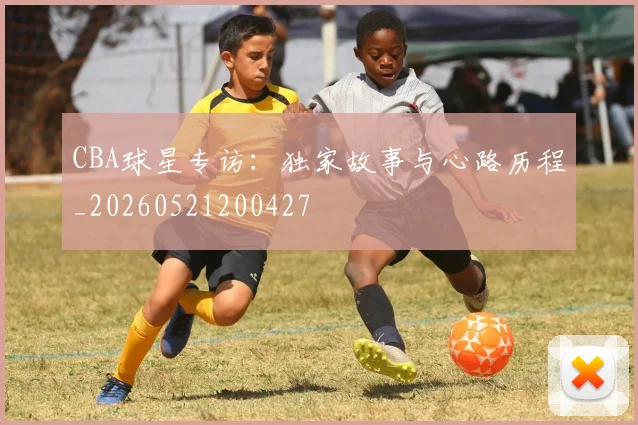 CBA球星专访：独家故事与心路历程_20260521200427